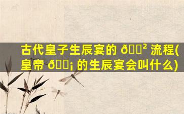 古代皇子生辰宴的 🌲 流程(皇帝 🐡 的生辰宴会叫什么)